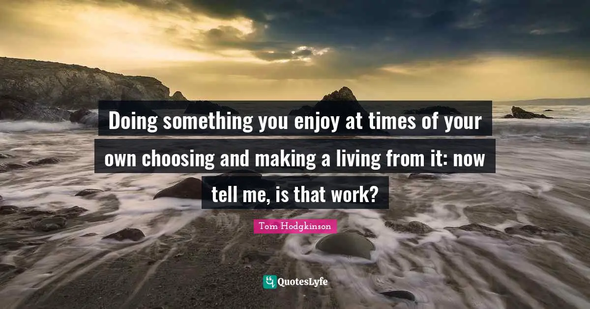 Doing something you enjoy at times of your own choosing and making a living from it: now tell me, is that work?