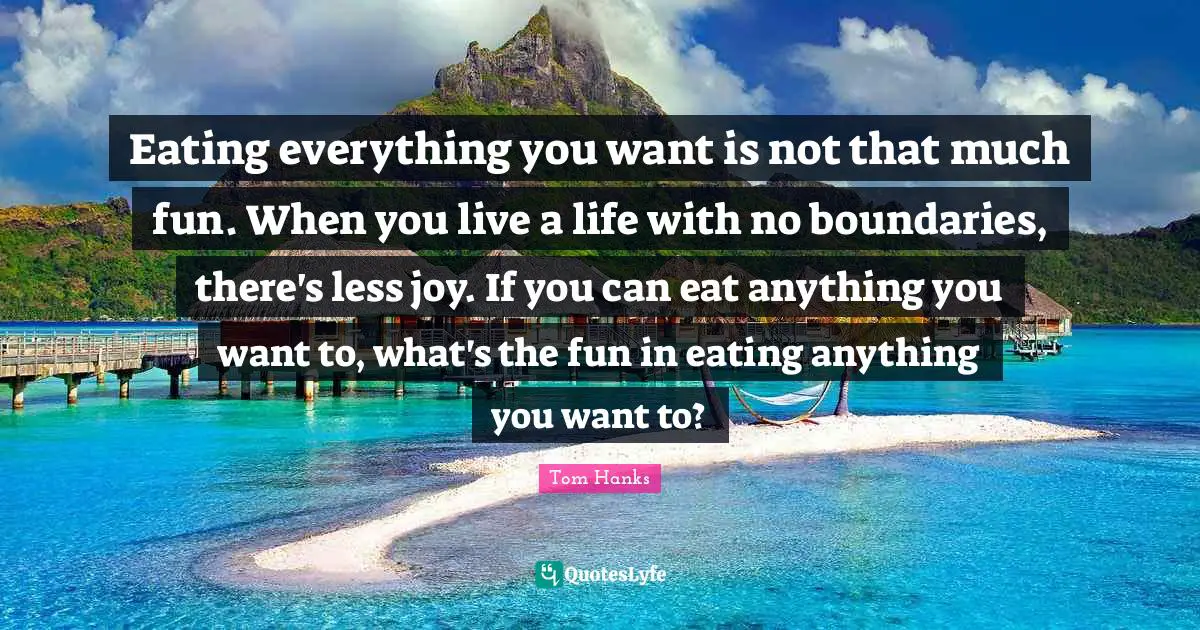 Eating everything you want is not that much fun. When you live a life with no boundaries, there's less joy. If you can eat anything you want to, what's the fun in eating anything you want to?