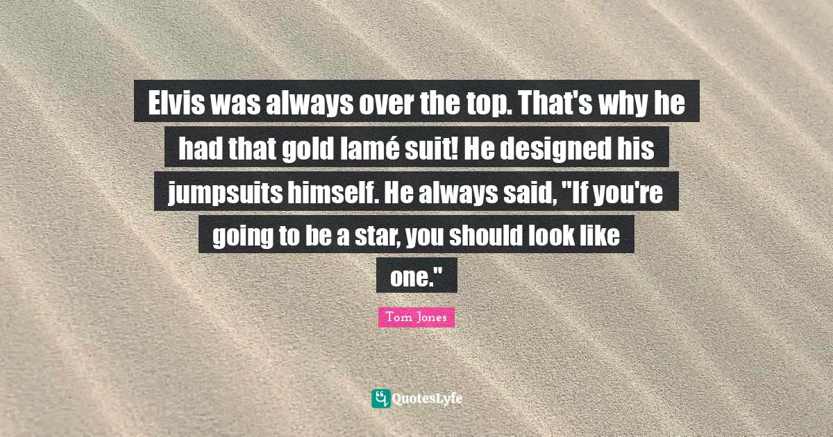 Elvis was always over the top. That's why he had that gold lamé suit! He designed his jumpsuits himself. He always said, "If you're going to be a star, you should look like one."