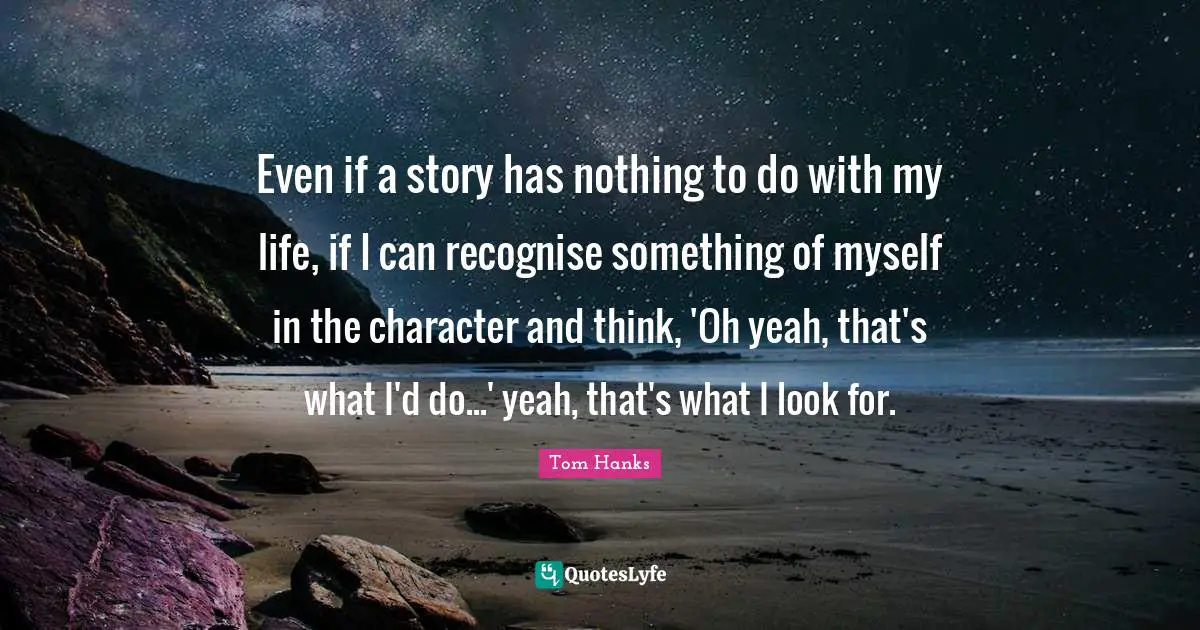 Even if a story has nothing to do with my life, if I can recognise something of myself in the character and think, 'Oh yeah, that's what I'd do...' yeah, that's what I look for.