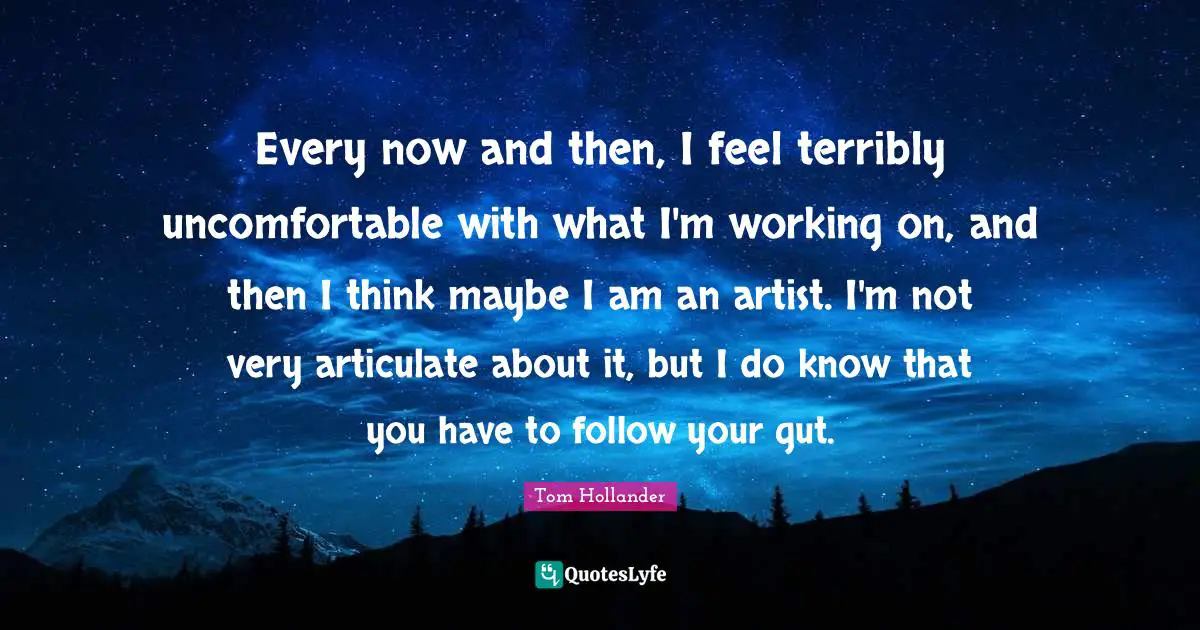 Every now and then, I feel terribly uncomfortable with what I'm working on, and then I think maybe I am an artist. I'm not very articulate about it, but I do know that you have to follow your gut.