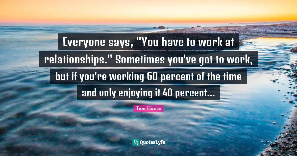 Everyone says, "You have to work at relationships." Sometimes you've got to work, but if you're working 60 percent of the time and only enjoying it 40 percent...