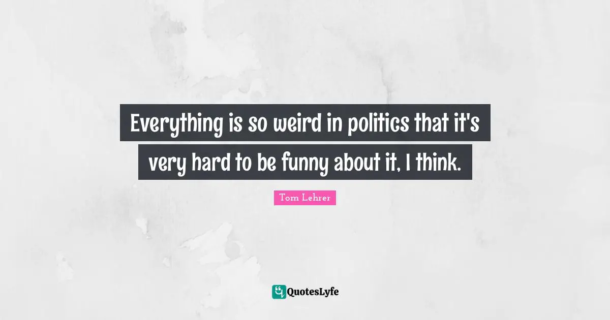 Everything is so weird in politics that it's very hard to be funny about it, I think.