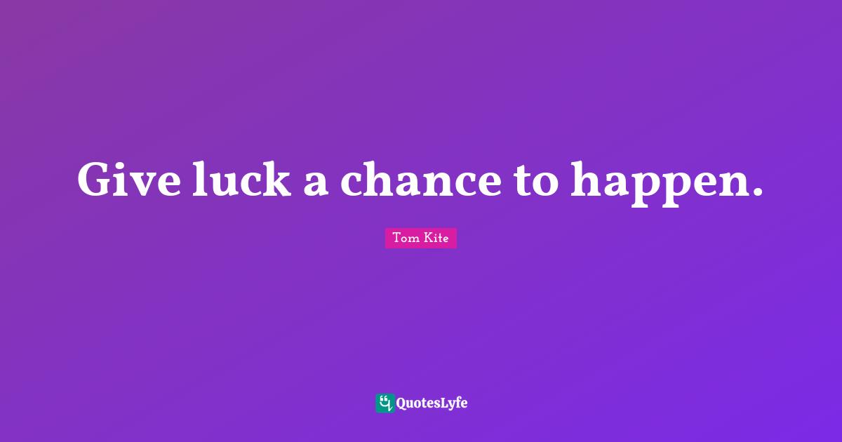 Give luck a chance to happen.