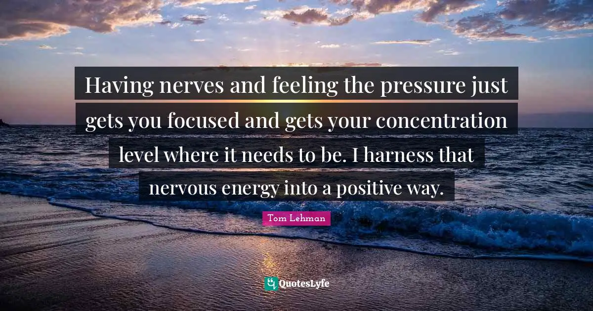 Having nerves and feeling the pressure just gets you focused and gets your concentration level where it needs to be. I harness that nervous energy into a positive way.