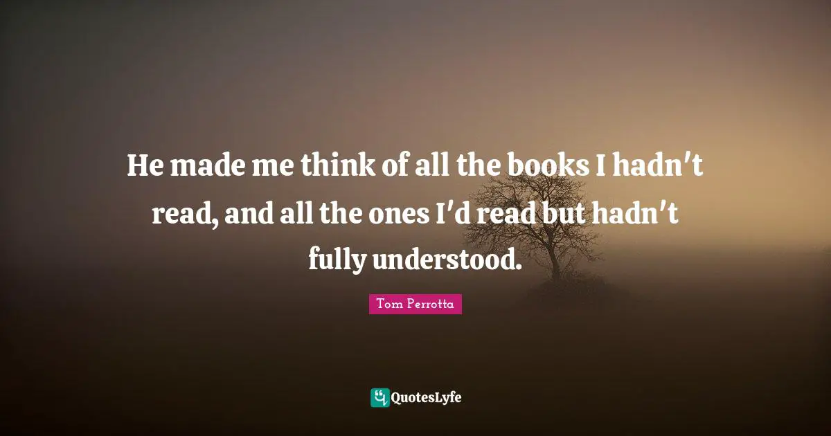 He made me think of all the books I hadn't read, and all the ones I'd read but hadn't fully understood.