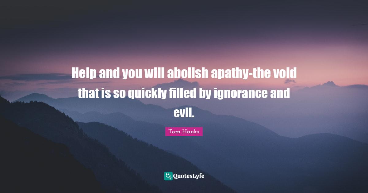 Help and you will abolish apathy-the void that is so quickly filled by ignorance and evil.