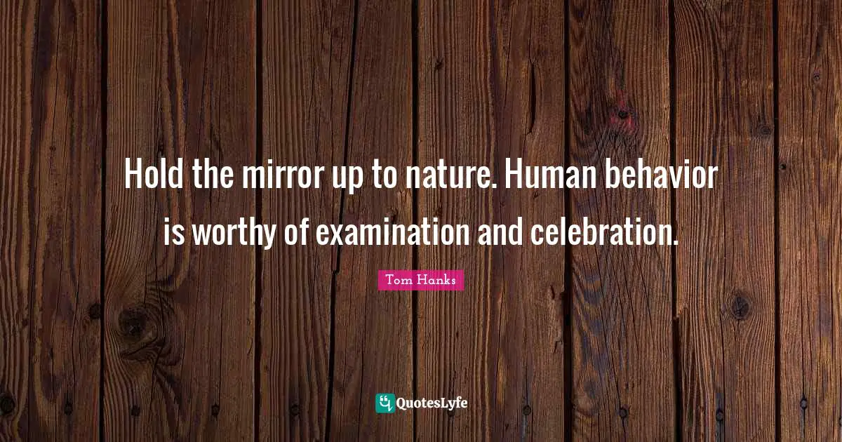 Hold the mirror up to nature. Human behavior is worthy of examination and celebration.