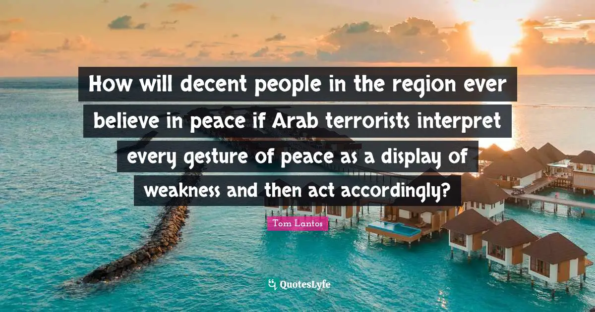 Tom Lantos Quotes: "How will decent people in the region ever believe in peace if Arab terrorists interpret every gesture of peace as a display of weakness and then act accordingly?"