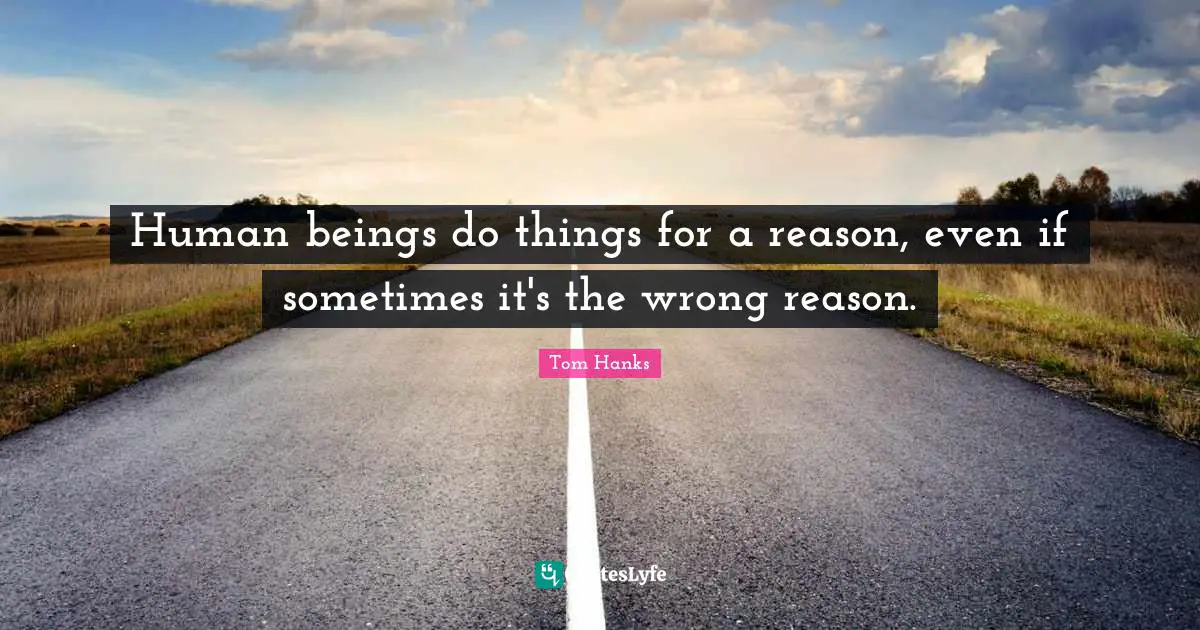 Human beings do things for a reason, even if sometimes it's the wrong reason.