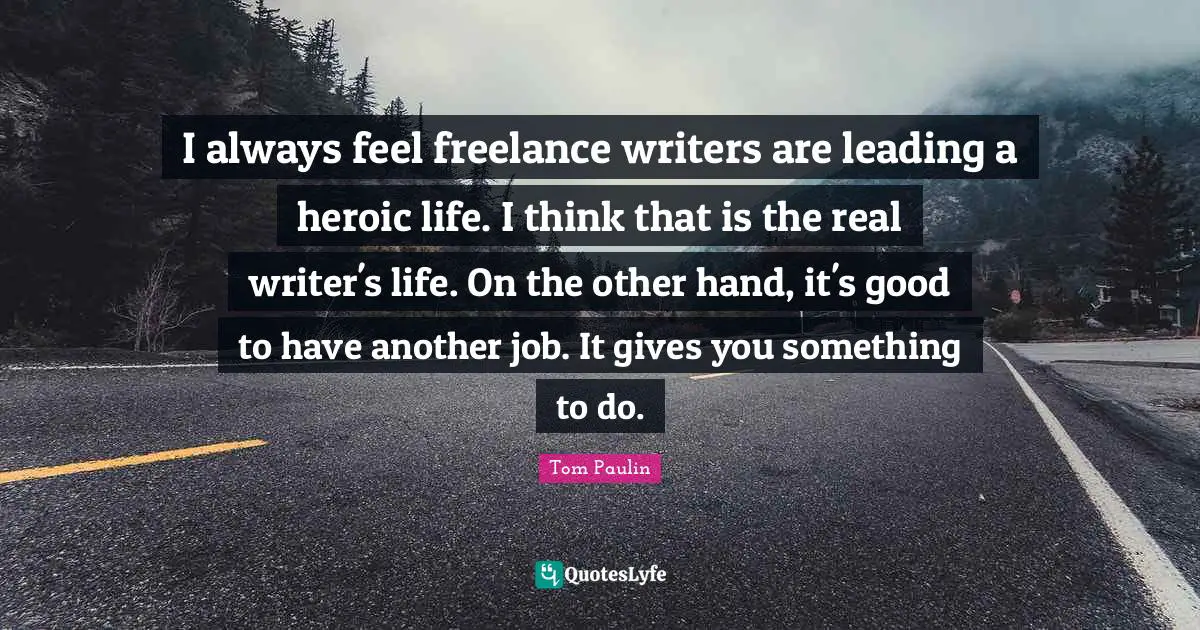 I always feel freelance writers are leading a heroic life. I think that is the real writer's life. On the other hand, it's good to have another job. It gives you something to do.