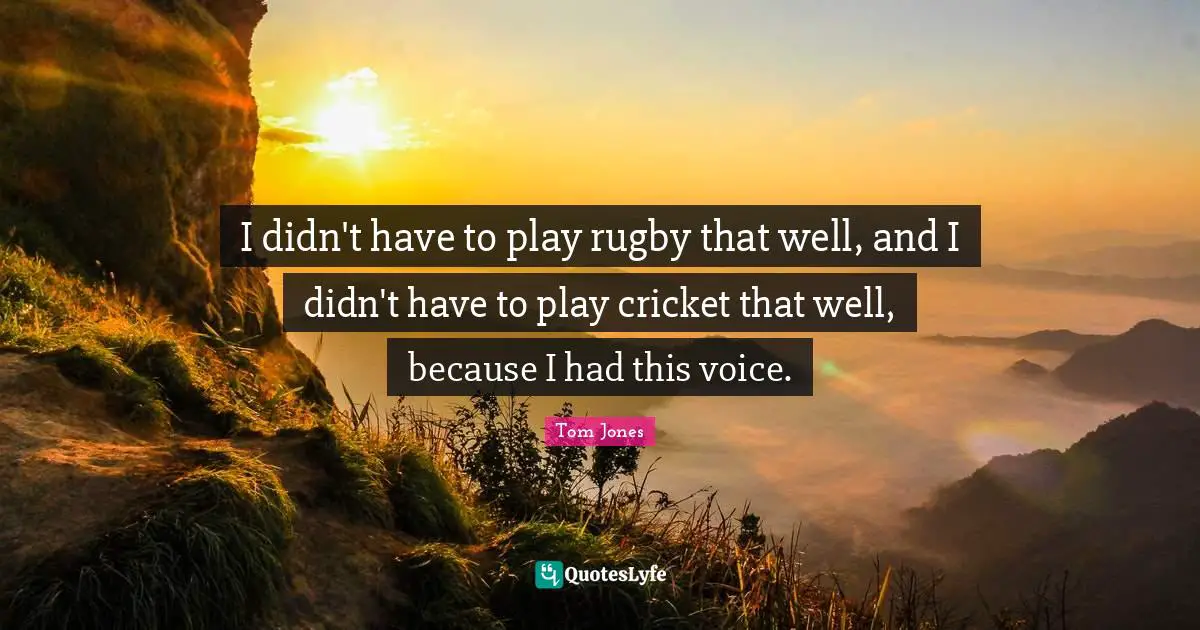 I didn't have to play rugby that well, and I didn't have to play cricket that well, because I had this voice.