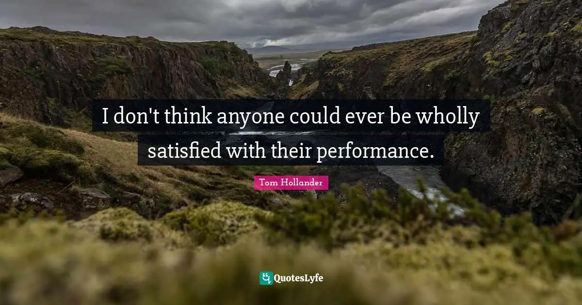 I don't think anyone could ever be wholly satisfied with their performance.