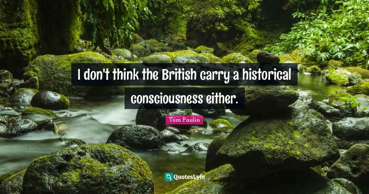 I don't think the British carry a historical consciousness either.
