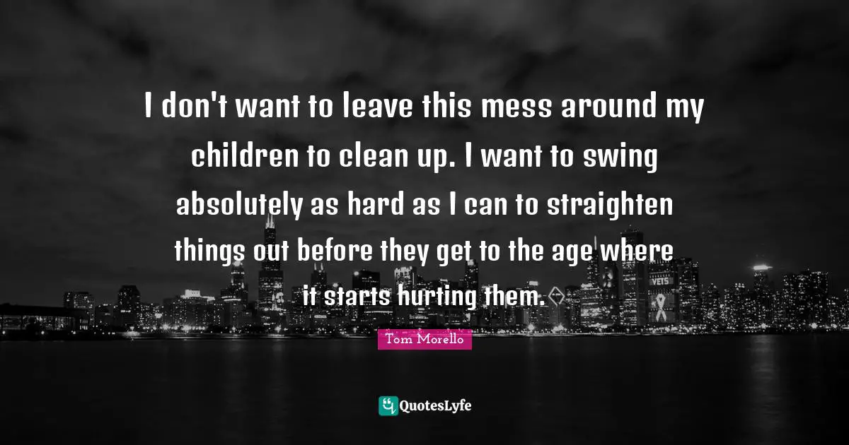 I don't want to leave this mess around my children to clean up. I want to swing absolutely as hard as I can to straighten things out before they get to the age where it starts hurting them.