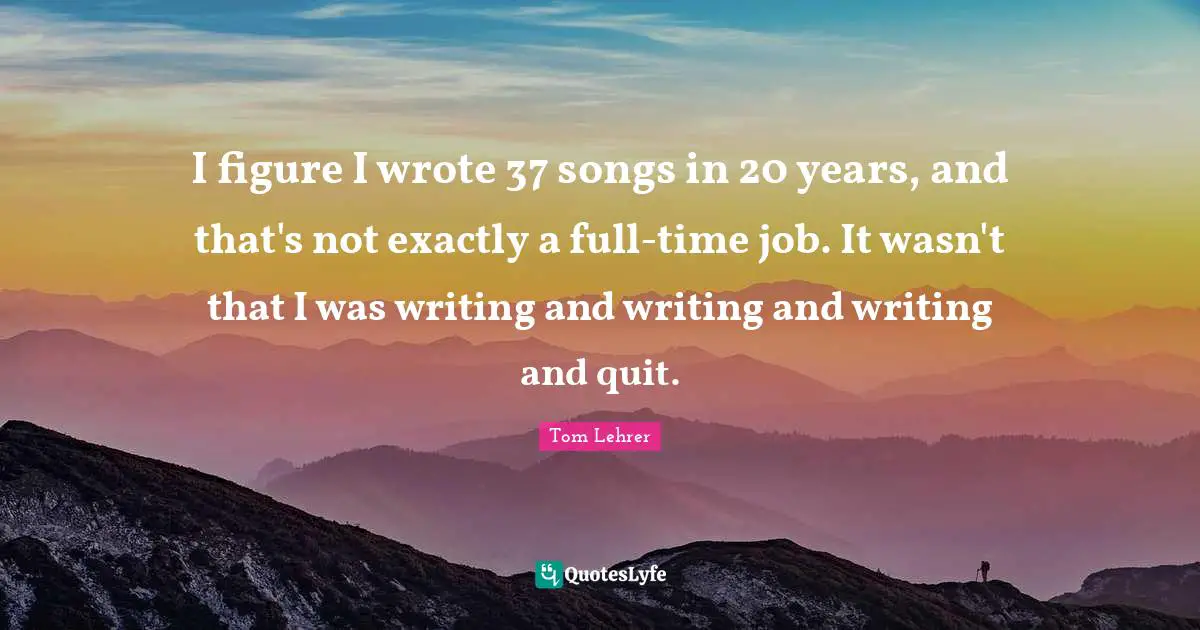 I figure I wrote 37 songs in 20 years, and that's not exactly a full-time job. It wasn't that I was writing and writing and writing and quit.