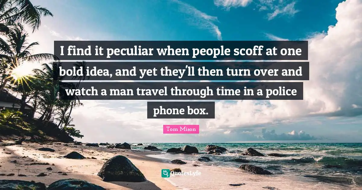 I find it peculiar when people scoff at one bold idea, and yet they'll then turn over and watch a man travel through time in a police phone box.