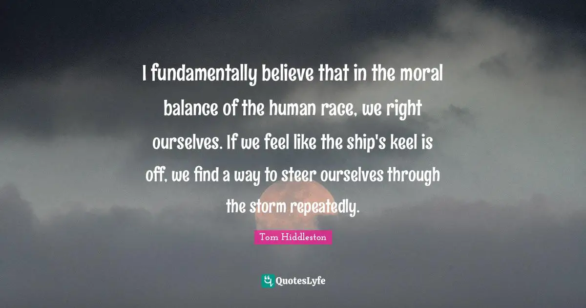 I fundamentally believe that in the moral balance of the human race, we right ourselves. If we feel like the ship's keel is off, we find a way to steer ourselves through the storm repeatedly.