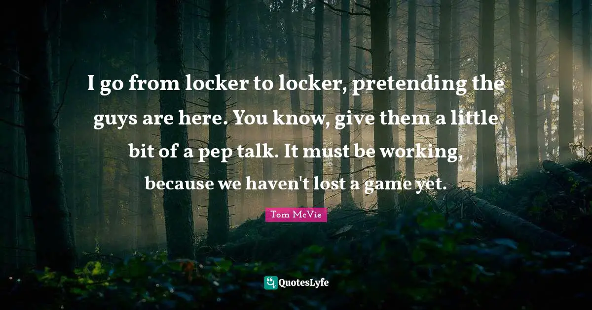 I go from locker to locker, pretending the guys are here. You know, give them a little bit of a pep talk. It must be working, because we haven't lost a game yet.