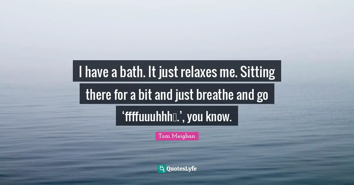 I have a bath. It just relaxes me. Sitting there for a bit and just breathe and go ‘ffffuuuhhh….’, you know.