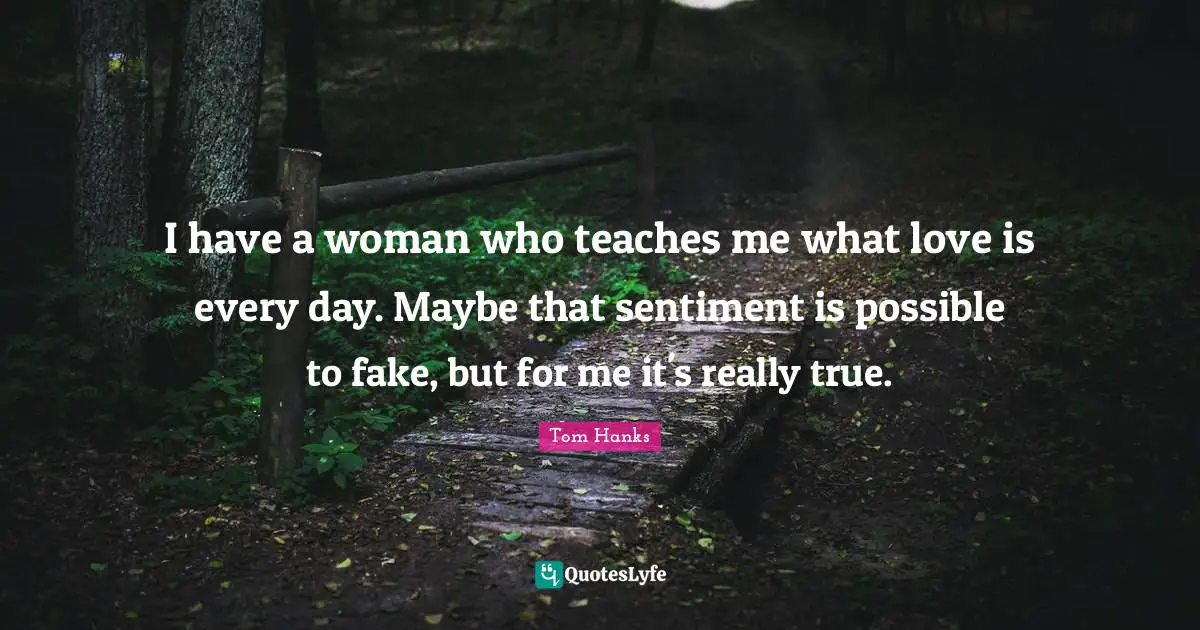 I have a woman who teaches me what love is every day. Maybe that sentiment is possible to fake, but for me it's really true.