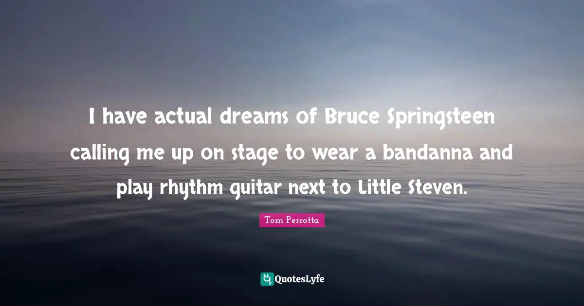 I have actual dreams of Bruce Springsteen calling me up on stage to wear a bandanna and play rhythm guitar next to Little Steven.