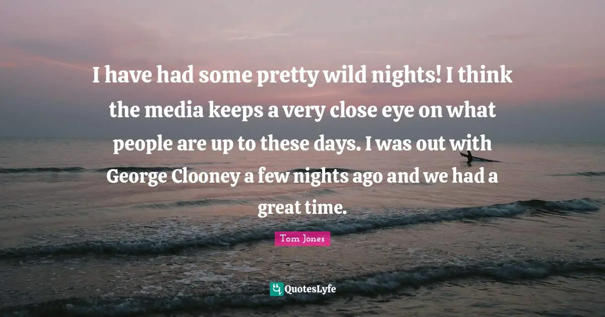 I have had some pretty wild nights! I think the media keeps a very close eye on what people are up to these days. I was out with George Clooney a few nights ago and we had a great time.