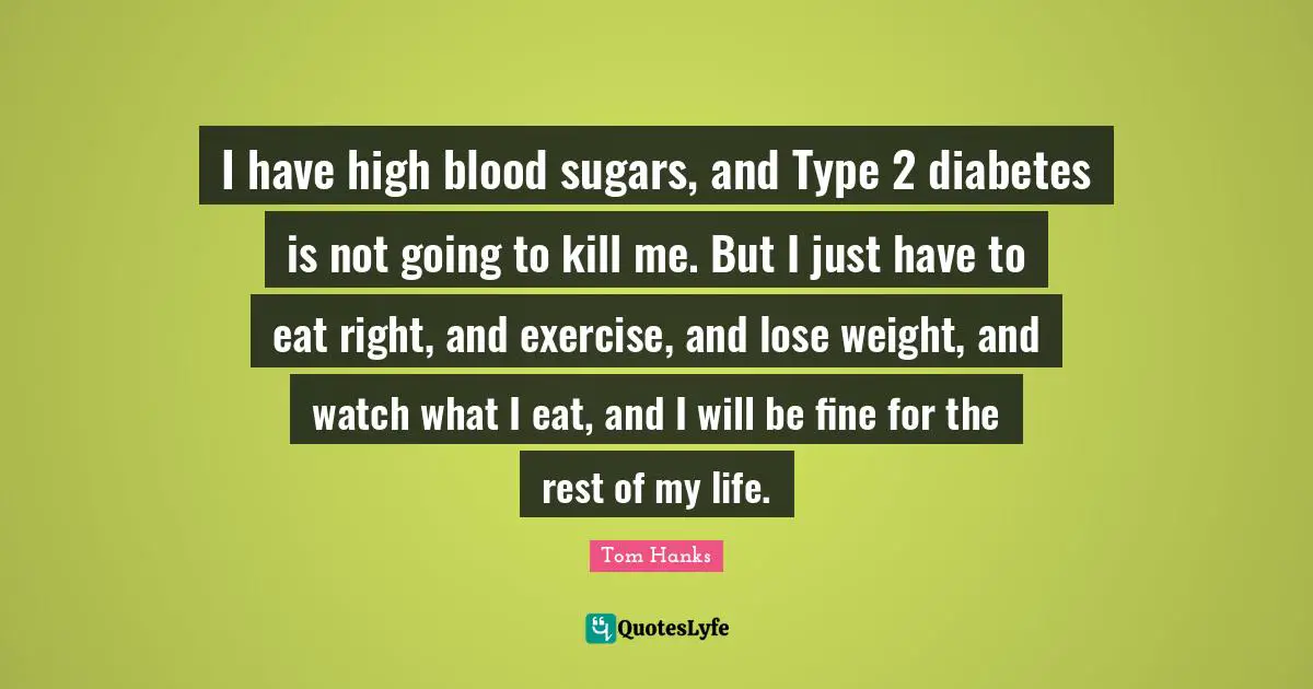 I have high blood sugars, and Type 2 diabetes is not going to kill me. But I just have to eat right, and exercise, and lose weight, and watch what I eat, and I will be fine for the rest of my life.