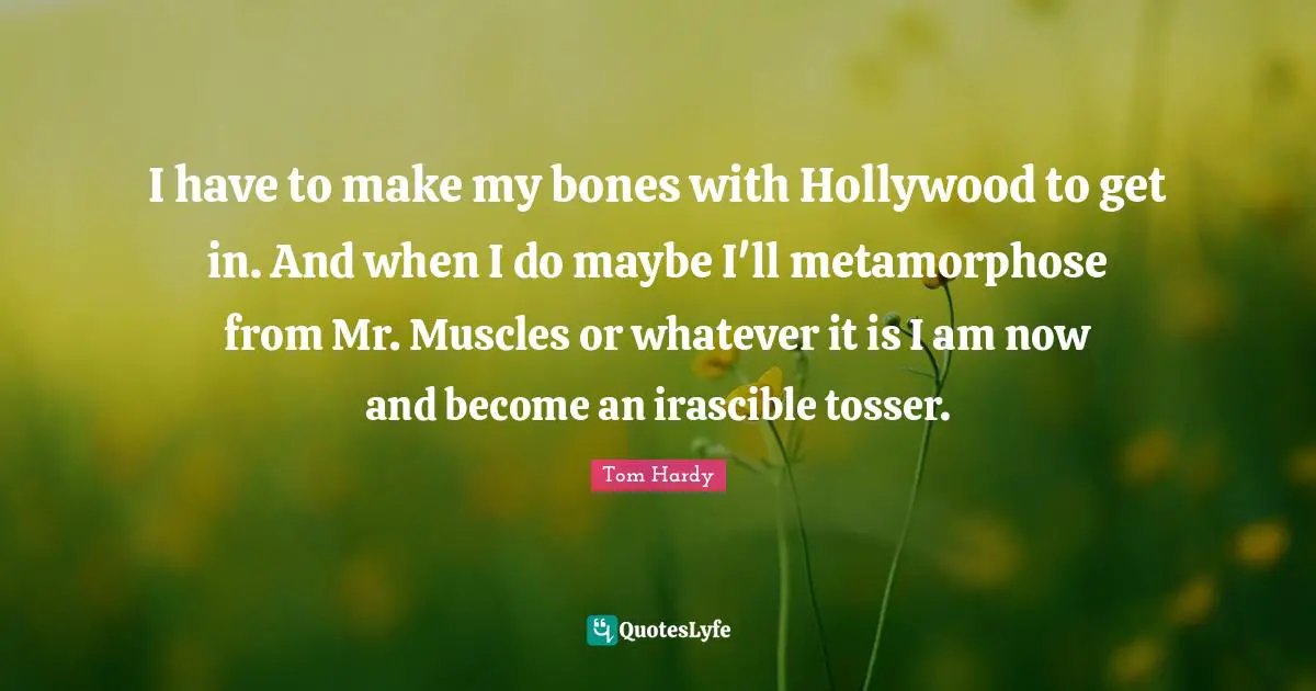Tom Hardy Quotes: "I have to make my bones with Hollywood to get in. And when I do maybe I'll metamorphose from Mr. Muscles or whatever it is I am now and become an irascible tosser."