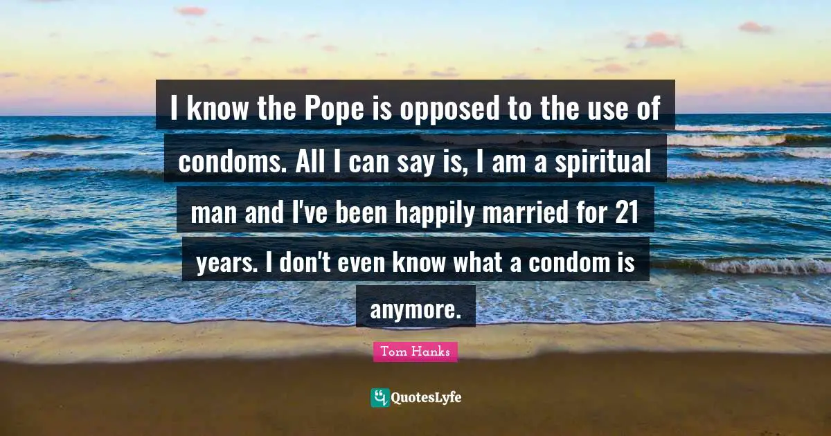 I know the Pope is opposed to the use of condoms. All I can say is, I am a spiritual man and I've been happily married for 21 years. I don't even know what a condom is anymore.