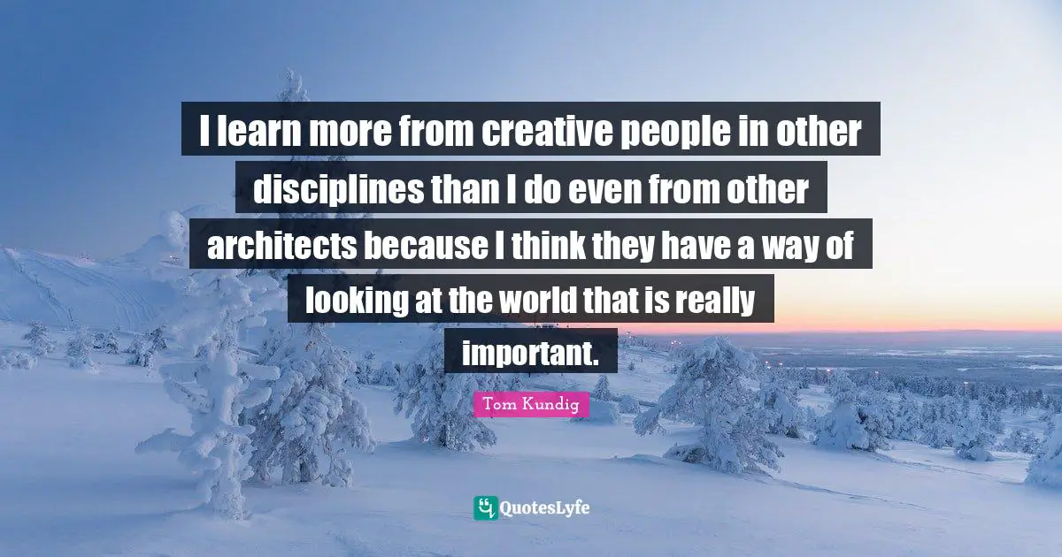 I learn more from creative people in other disciplines than I do even from other architects because I think they have a way of looking at the world that is really important.