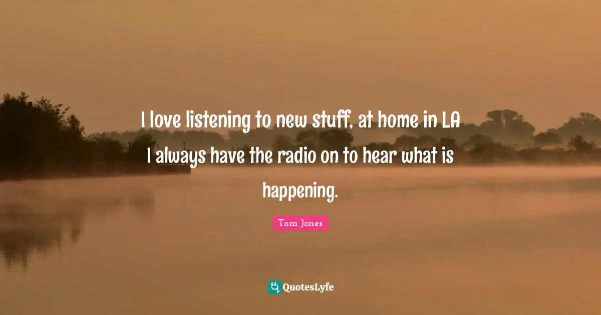 I love listening to new stuff, at home in LA I always have the radio on to hear what is happening.