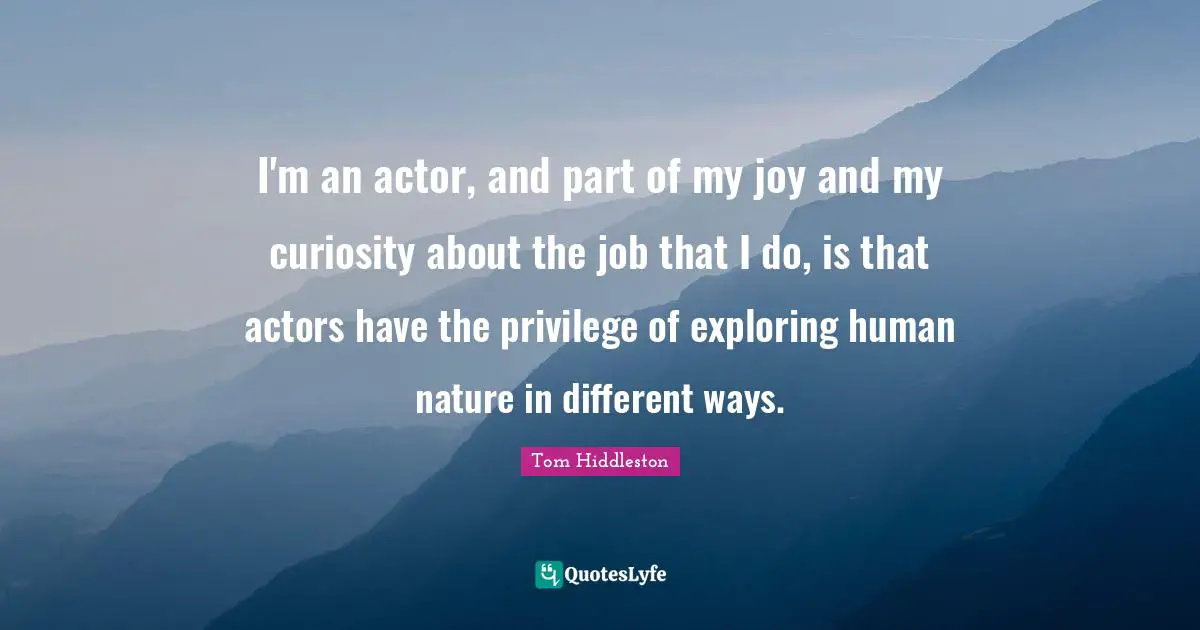 I'm an actor, and part of my joy and my curiosity about the job that I do, is that actors have the privilege of exploring human nature in different ways.