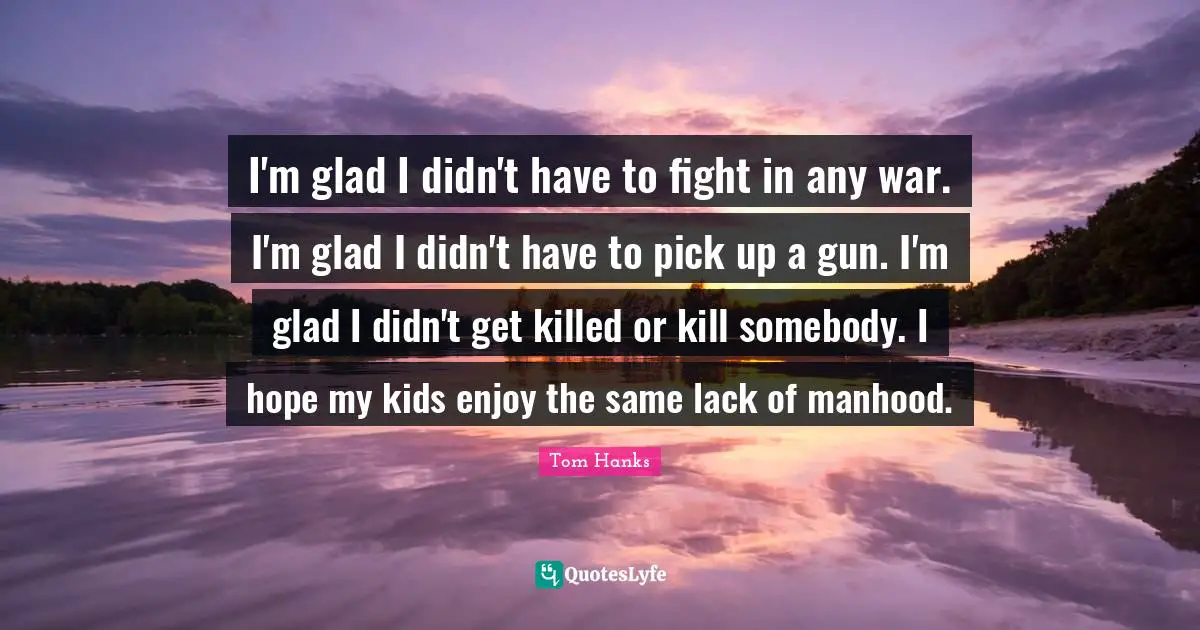 I'm glad I didn't have to fight in any war. I'm glad I didn't have to pick up a gun. I'm glad I didn't get killed or kill somebody. I hope my kids enjoy the same lack of manhood.