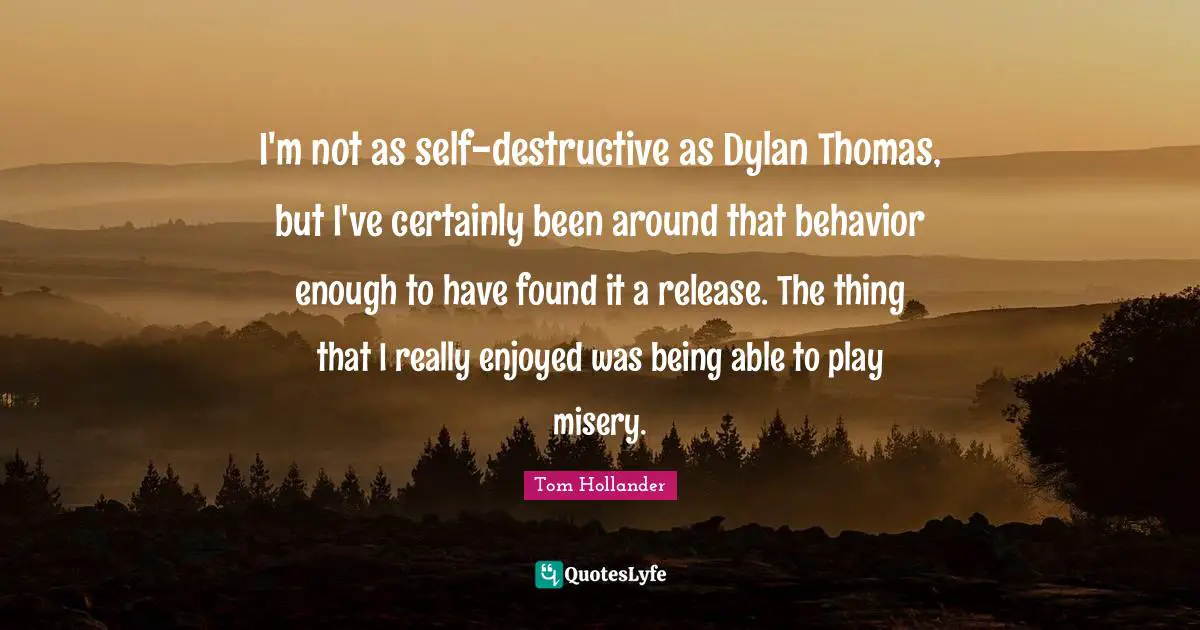 I'm not as self-destructive as Dylan Thomas, but I've certainly been around that behavior enough to have found it a release. The thing that I really enjoyed was being able to play misery.