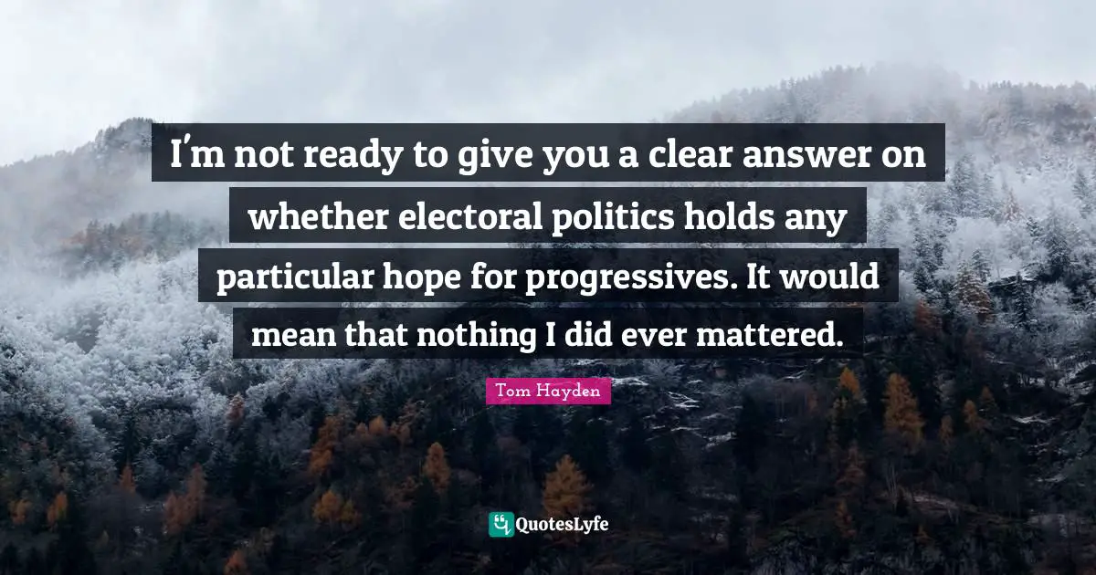 Tom Hayden Quotes: "I'm not ready to give you a clear answer on whether electoral politics holds any particular hope for progressives. It would mean that nothing I did ever mattered."