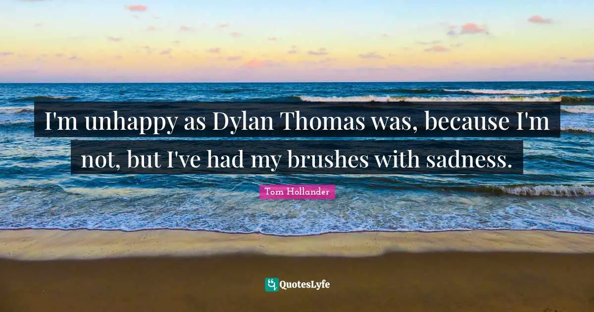 I'm unhappy as Dylan Thomas was, because I'm not, but I've had my brushes with sadness.
