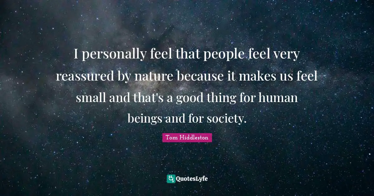 I personally feel that people feel very reassured by nature because it makes us feel small and that's a good thing for human beings and for society.