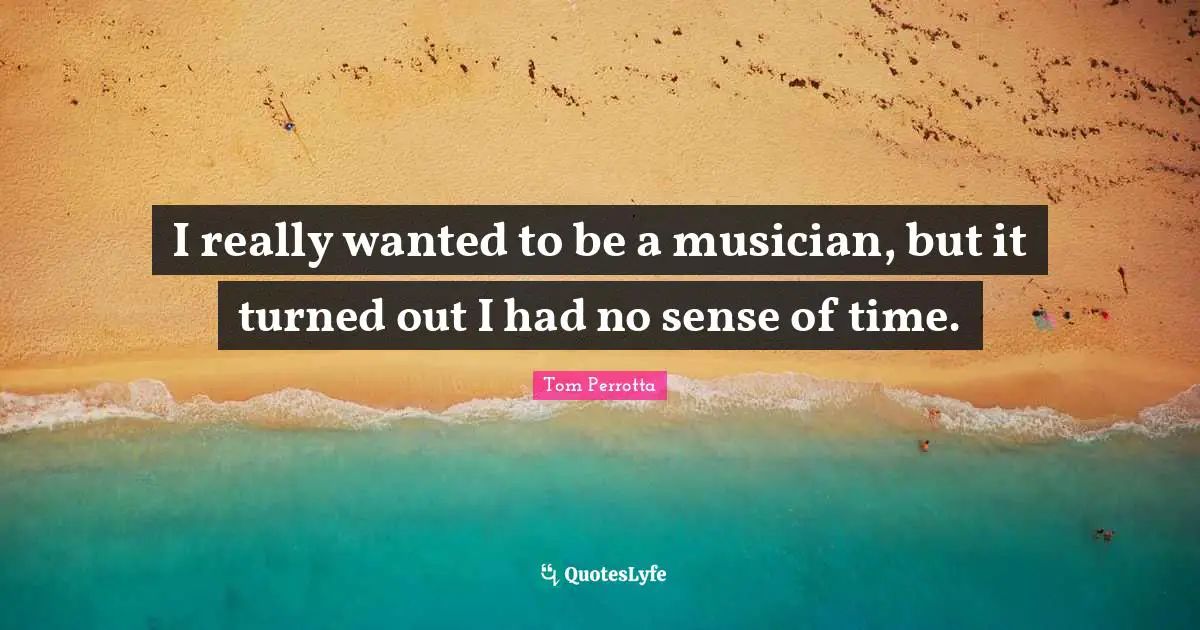 I really wanted to be a musician, but it turned out I had no sense of time.