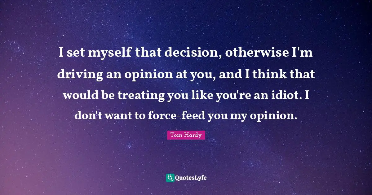 Tom Hardy Quotes: "I set myself that decision, otherwise I'm driving an opinion at you, and I think that would be treating you like you're an idiot. I don't want to force-feed you my opinion."