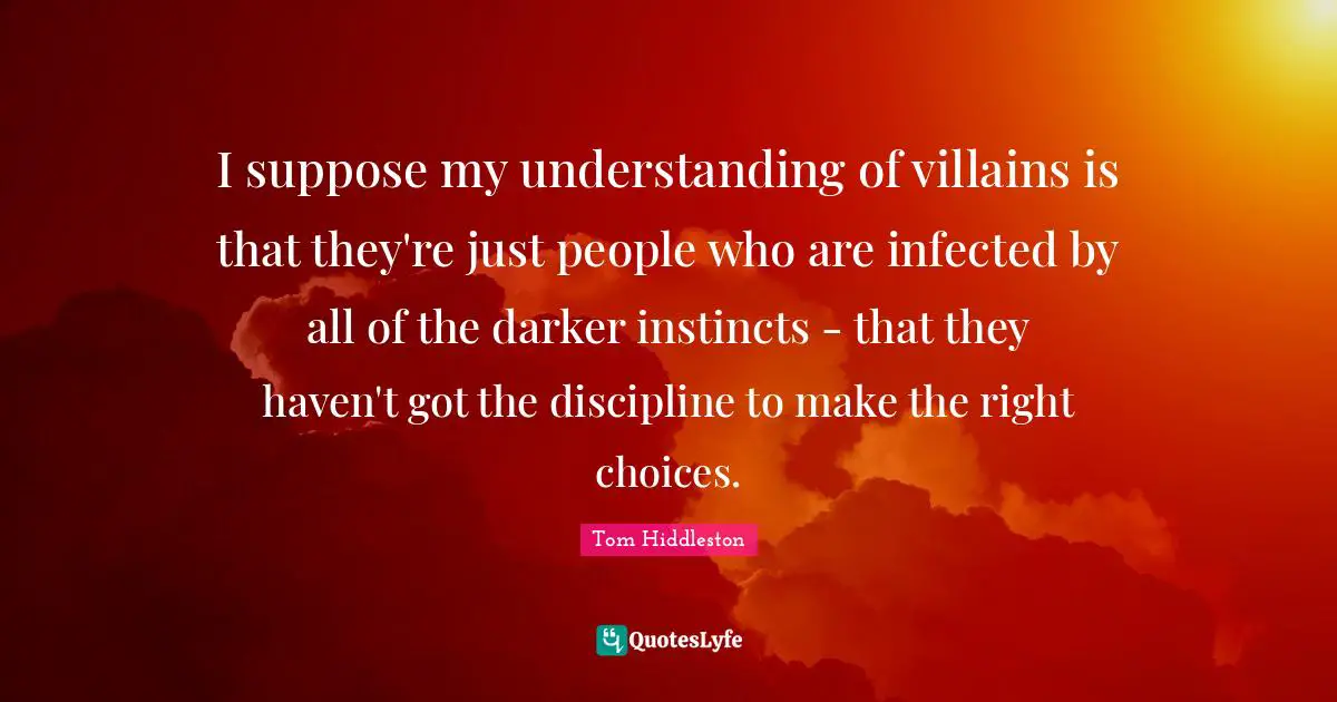 I suppose my understanding of villains is that they're just people who are infected by all of the darker instincts - that they haven't got the discipline to make the right choices.