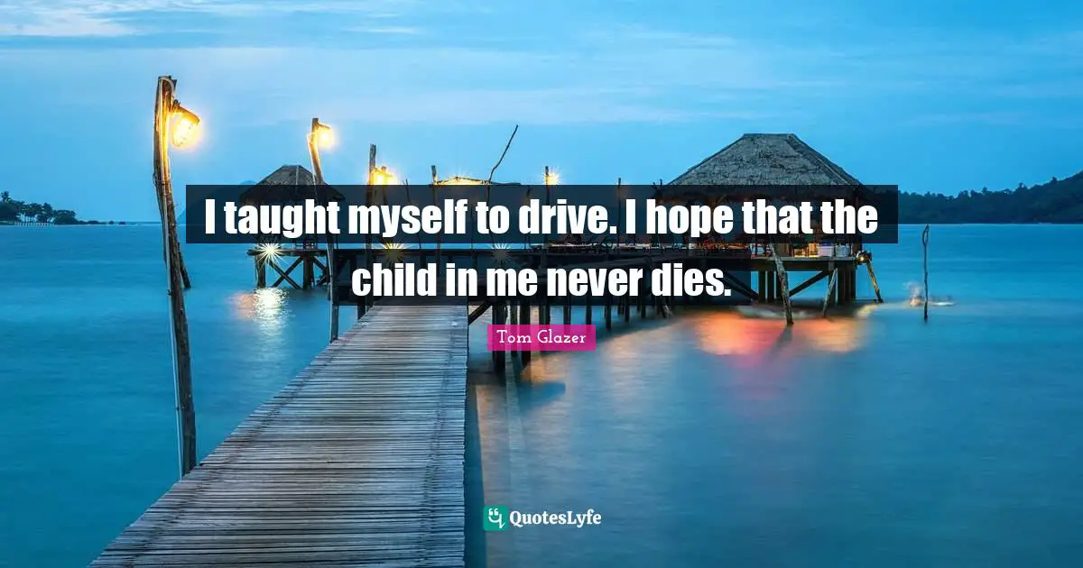 I taught myself to drive. I hope that the child in me never dies.
