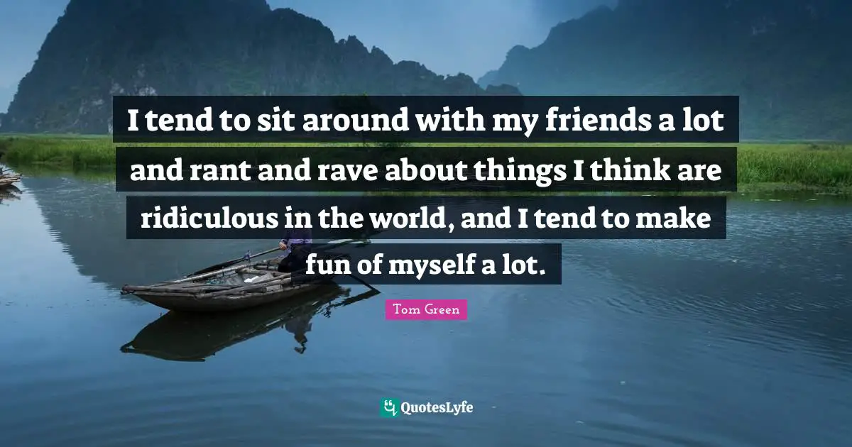 I tend to sit around with my friends a lot and rant and rave about things I think are ridiculous in the world, and I tend to make fun of myself a lot.