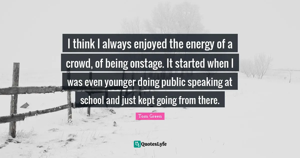 I think I always enjoyed the energy of a crowd, of being onstage. It started when I was even younger doing public speaking at school and just kept going from there.