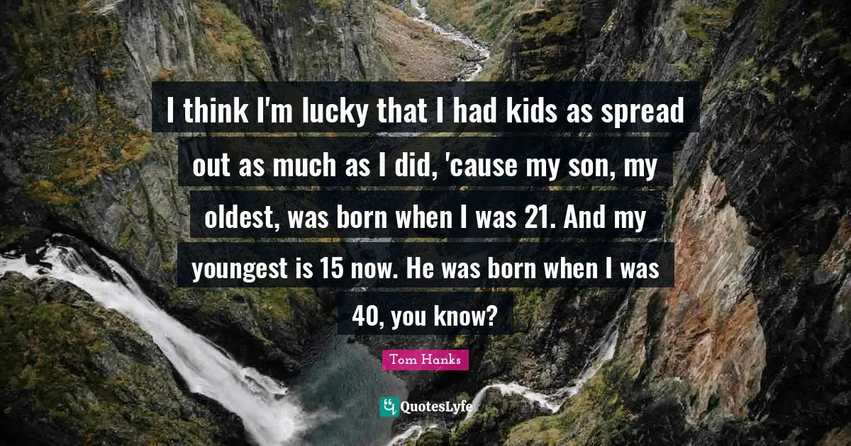 I think I'm lucky that I had kids as spread out as much as I did, 'cause my son, my oldest, was born when I was 21. And my youngest is 15 now. He was born when I was 40, you know?