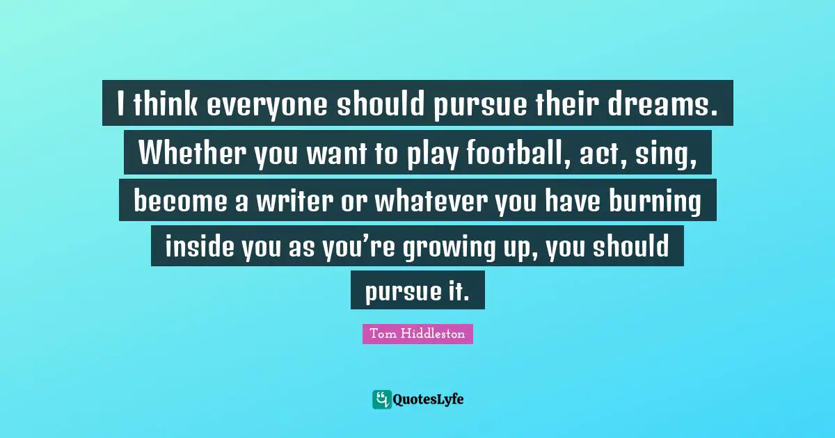 I think everyone should pursue their dreams. Whether you want to play football, act, sing, become a writer or whatever you have burning inside you as you’re growing up, you should pursue it.