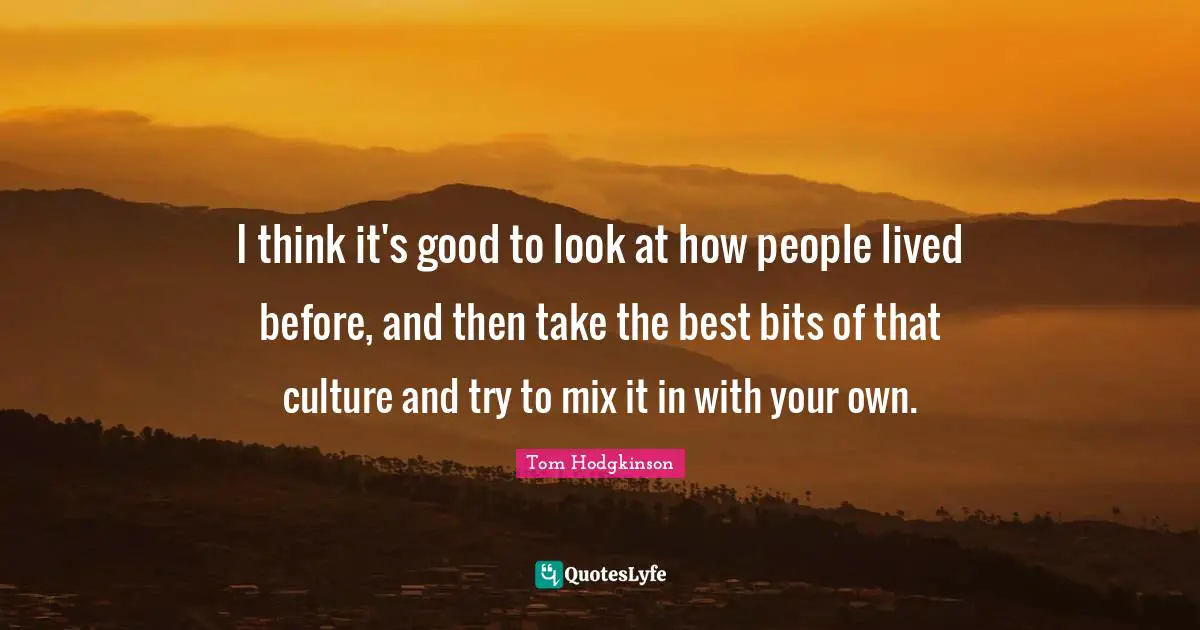 I think it's good to look at how people lived before, and then take the best bits of that culture and try to mix it in with your own.
