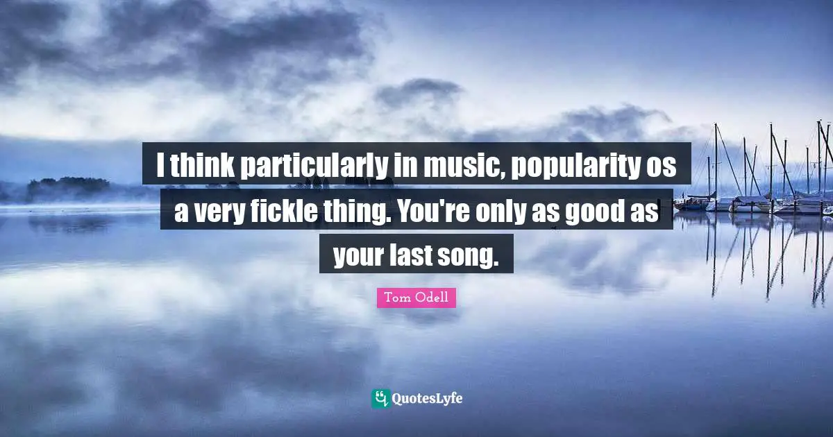 I think particularly in music, popularity os a very fickle thing. You're only as good as your last song.