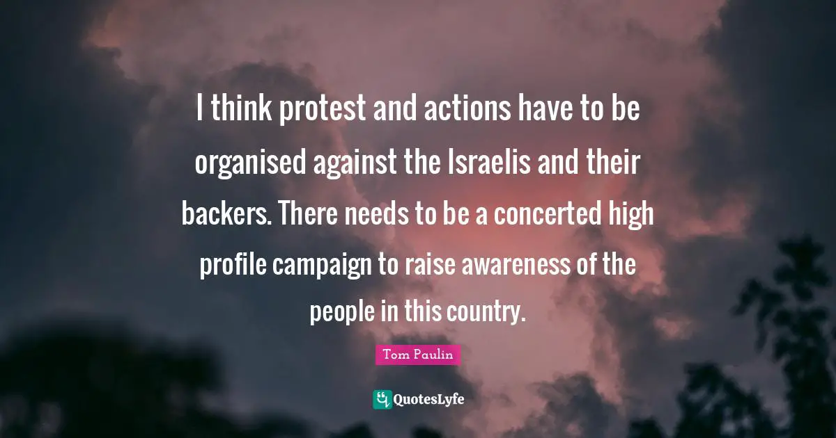 I think protest and actions have to be organised against the Israelis and their backers. There needs to be a concerted high profile campaign to raise awareness of the people in this country.
