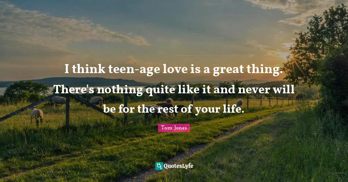 I think teen-age love is a great thing. There's nothing quite like it and never will be for the rest of your life.